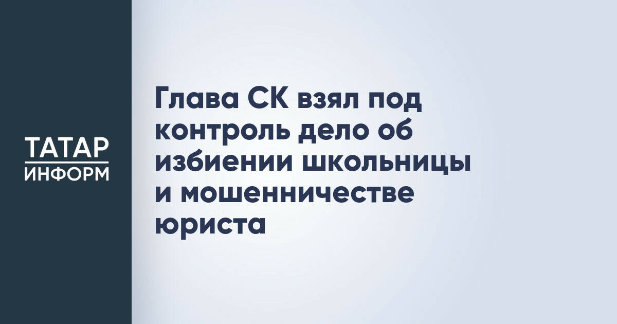 Глава СК взял под контроль дело об избиении школьницы и мошенничестве юриста