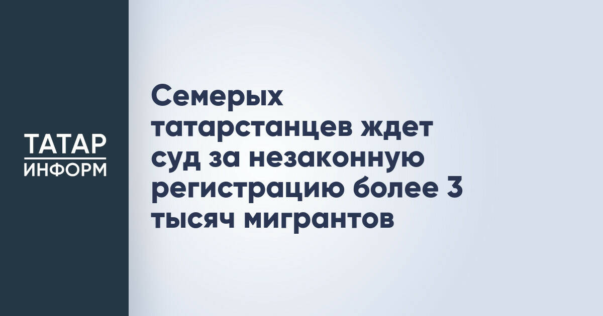 Семерых татарстанцев ждет суд за незаконную регистрацию более 3 тысяч мигрантов