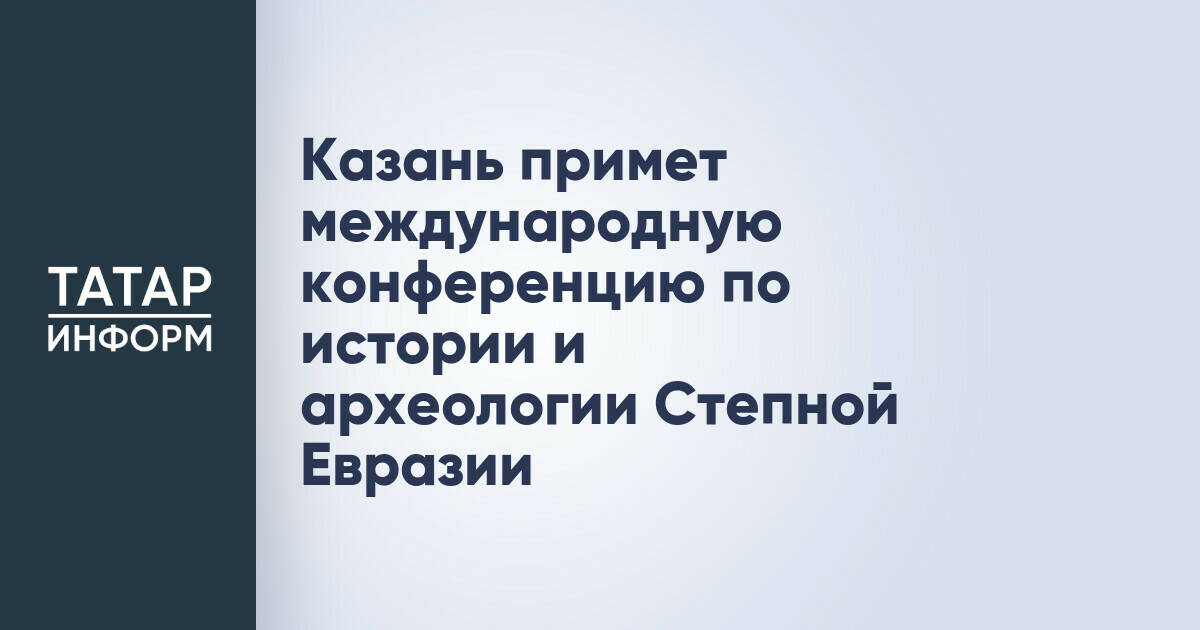 Казань примет международную конференцию по истории и археологии Степной Евразии