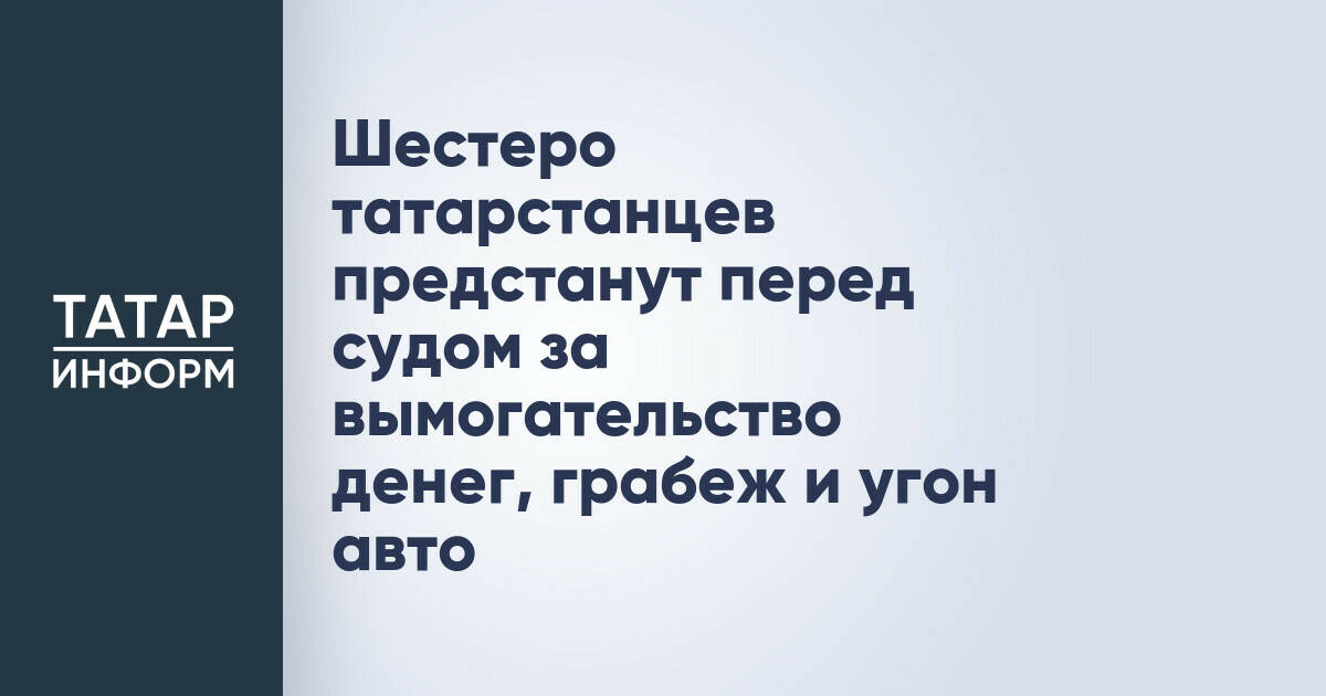 Шестеро татарстанцев предстанут перед судом за вымогательство денег, грабеж и угон авто