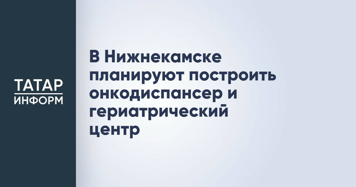 В Нижнекамске планируют построить онкодиспансер и гериатрический центр