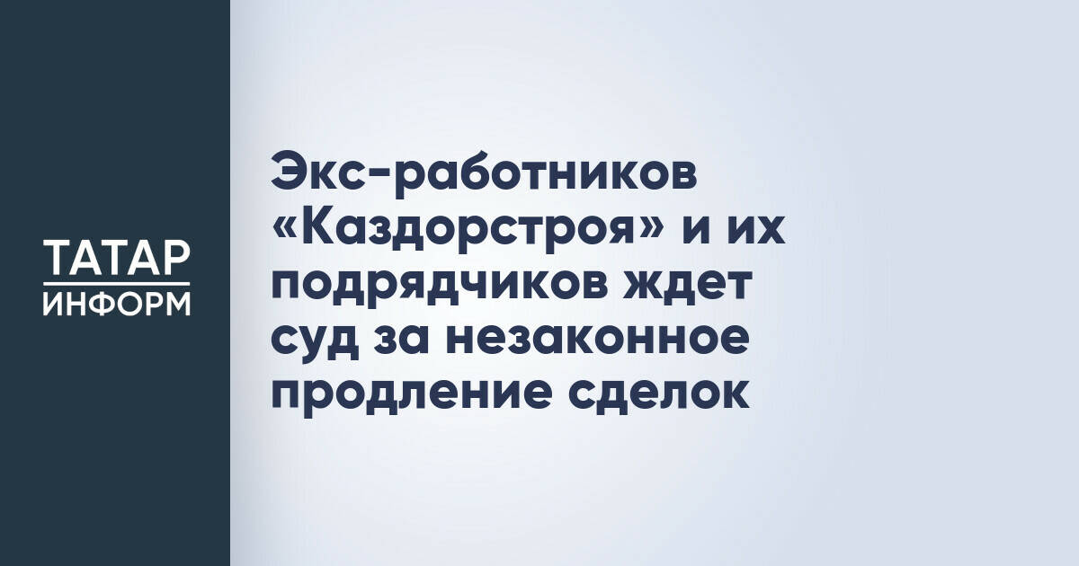 Экс-работников «Каздорстроя» и их подрядчиков ждет суд за незаконное продление сделок