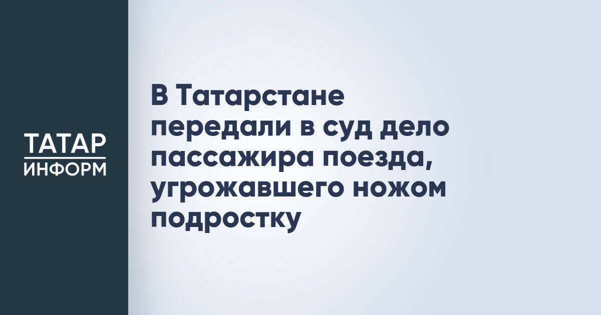 В Татарстане передали в суд дело пассажира поезда, угрожавшего ножом подростку