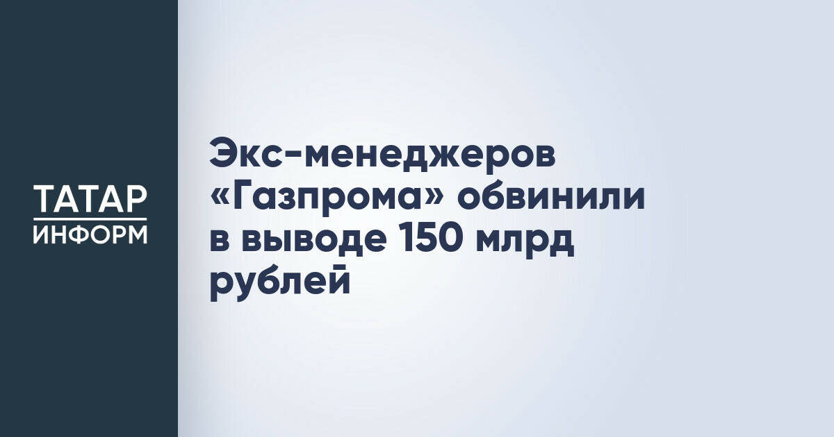 Экс-менеджеров «Газпрома» обвинили в выводе 150 млрд рублей